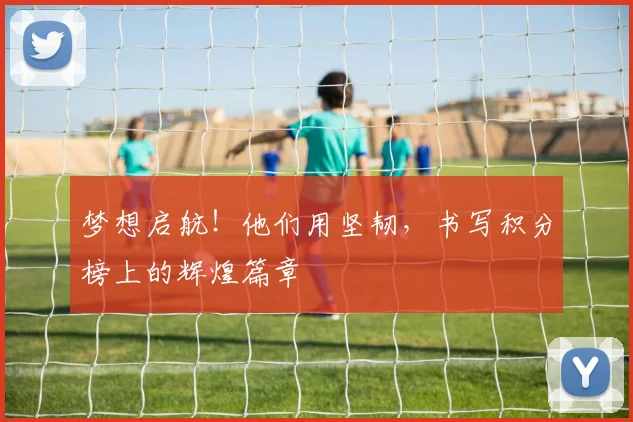 梦想启航！他们用坚韧，书写积分榜上的辉煌篇章