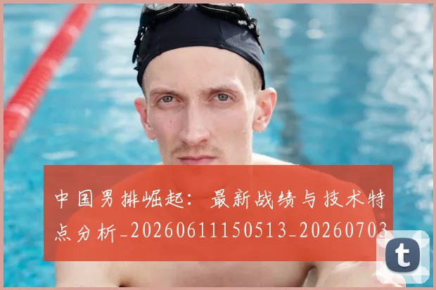 中国男排崛起：最新战绩与技术特点分析_20260611150513_20260703205829
