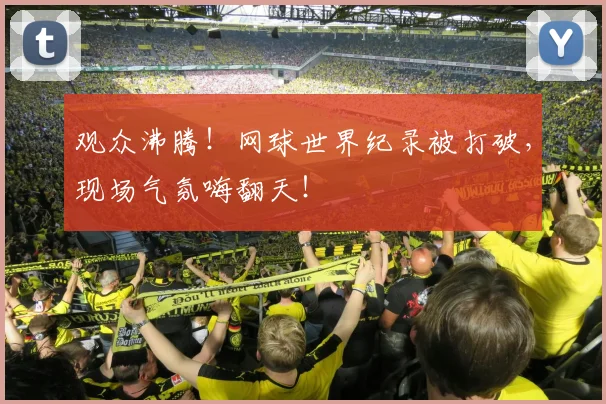 观众沸腾！网球世界纪录被打破，现场气氛嗨翻天！
