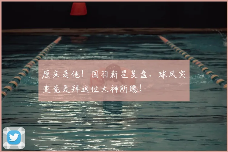 原来是他!国羽新星复盘,球风突变竟是拜这位大神所赐!