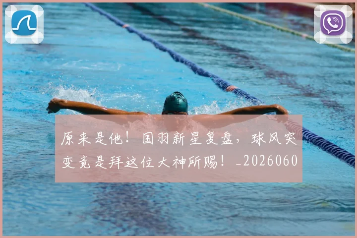 原来是他!国羽新星复盘,球风突变竟是拜这位大神所赐!_20260602212801_20260704175024