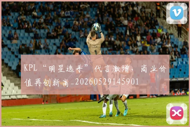 KPL“明星选手”代言激增，商业价值再创新高_20260529145901