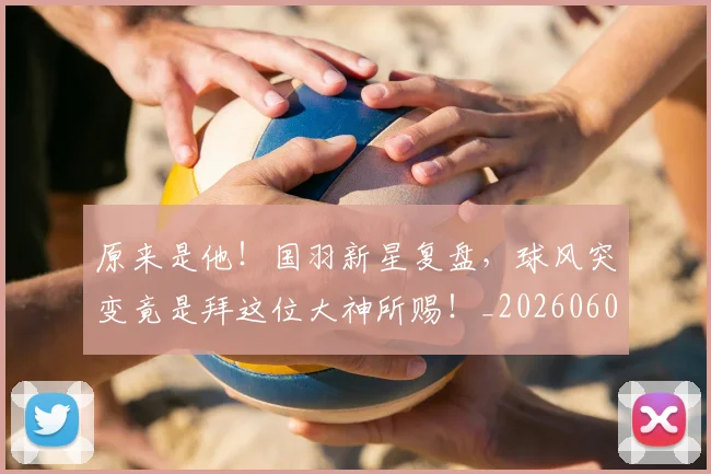 原来是他!国羽新星复盘,球风突变竟是拜这位大神所赐!_20260602212801_20260704175024