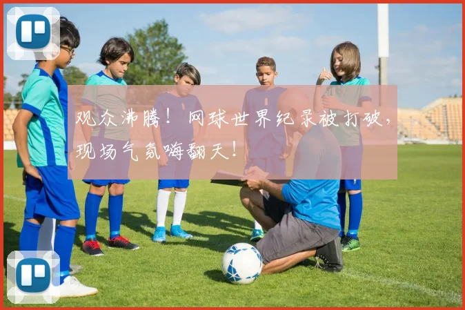 观众沸腾！网球世界纪录被打破，现场气氛嗨翻天！